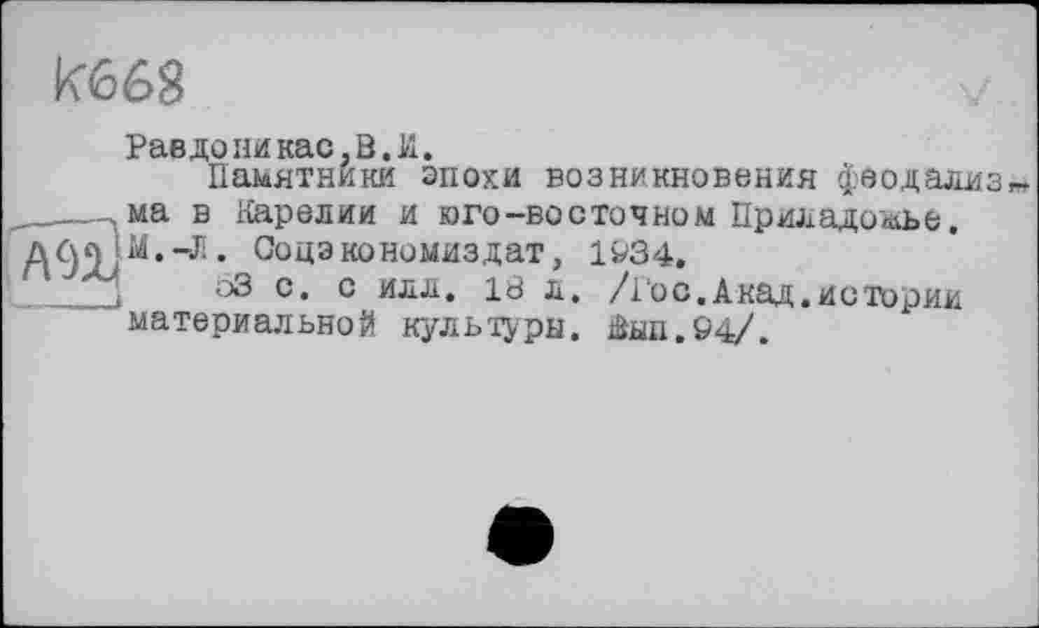 ﻿К668
Равдоникас.В.И.
Памятники опоки возникновения феодализ ма в Карелии и юго-восточном Приладо^ье, Соцэкономиздат, 1^34,
63 с. с илл, 18 л, /і о с. Акад, истории материальной культуры. Аып.94/.